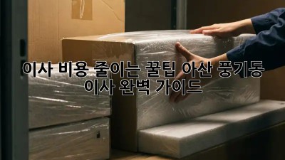 이사 비용 줄이는 꿀팁! 아산 풍기동 이사 완벽 가이드